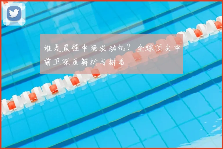 谁是最强中场发动机?全球顶尖中前卫深度解析与排名
