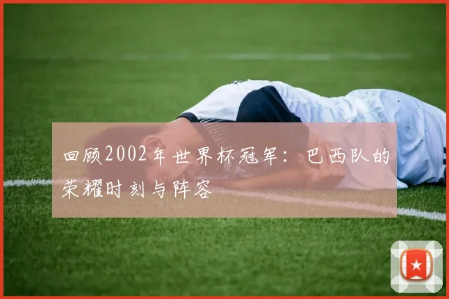 回顾2002年世界杯冠军:巴西队的荣耀时刻与阵容