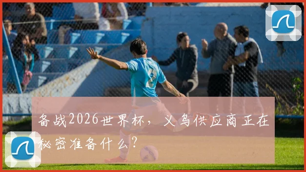 备战2026世界杯,义乌供应商正在秘密准备什么?