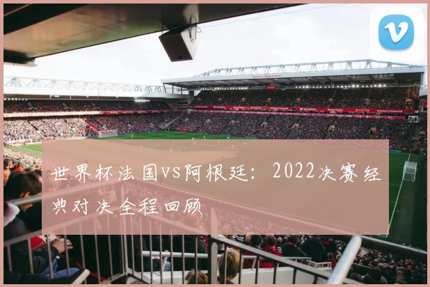 世界杯法国vs阿根廷:2022决赛经典对决全程回顾
