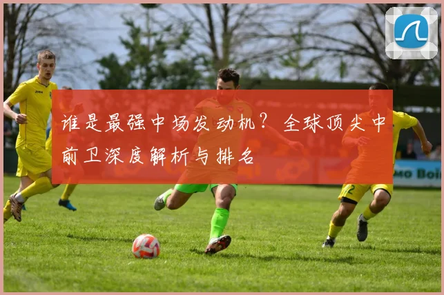 谁是最强中场发动机?全球顶尖中前卫深度解析与排名