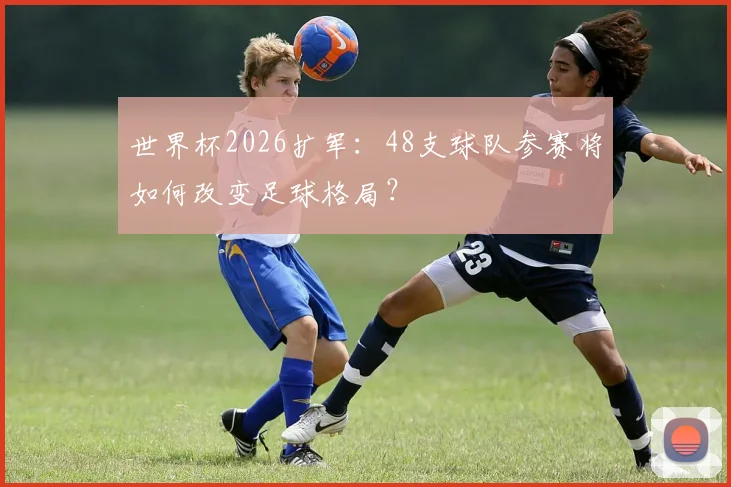 世界杯2026扩军：48支球队参赛将如何改变足球格局？